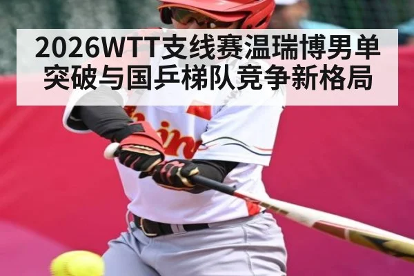2026WTT支线赛温瑞博男单突破与国乒梯队竞争新格局